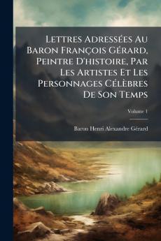 Lettres Adressées Au Baron François Gérard Peintre D'histoire Par Les Artistes Et Les Personnages Célèbres De Son Temps; Volume 1