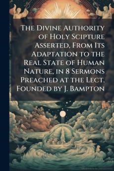 The Divine Authority of Holy Scipture Asserted From Its Adaptation to the Real State of Human Nature in 8 Sermons Preached at the Lect. Founded by J. Bampton
