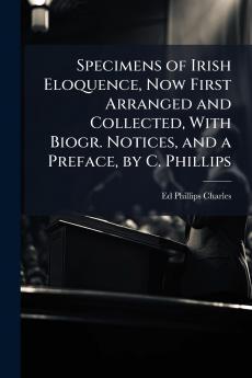 Specimens of Irish Eloquence Now First Arranged and Collected With Biogr. Notices and a Preface by C. Phillips