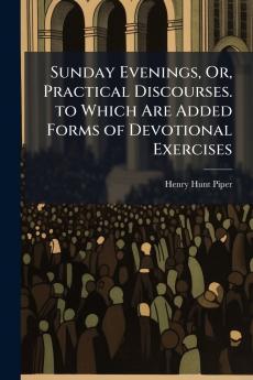 Sunday Evenings Or Practical Discourses. to Which Are Added Forms of Devotional Exercises