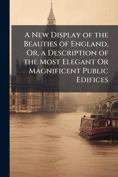 A New Display of the Beauties of England Or a Description of the Most Elegant Or Magnificent Public Edifices