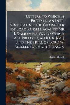 Letters. to Which Is Prefixed an Intr. Vindicating the Character of Lord Russell Against Sir J. Dalrymple &c. to Which Are Prefixed an Intr. [&c.] and the Trial of Lord W. Russell for High Treason