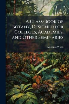 A Class-Book of Botany Designed for Colleges Academies and Other Seminaries