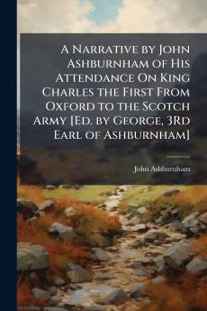 A Narrative by John Ashburnham of His Attendance On King Charles the First From Oxford to the Scotch Army [Ed. by George 3Rd Earl of Ashburnham]