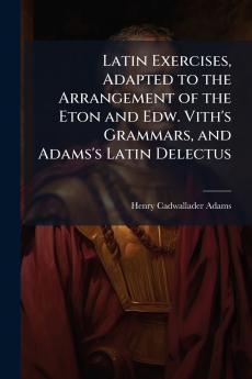 Latin Exercises Adapted to the Arrangement of the Eton and Edw. Vith's Grammars and Adams's Latin Delectus