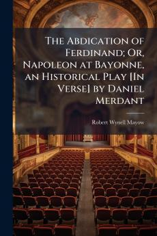 The Abdication of Ferdinand; Or Napoleon at Bayonne an Historical Play [In Verse] by Daniel Merdant