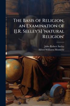 The Basis of Religion an Examination of [J.R. Seeley's] 'natural Religion'