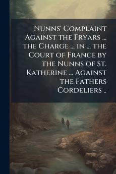 Nunns' Complaint Against the Fryars ... the Charge ... in ... the Court of France by the Nunns of St. Katherine ... Against the Fathers Cordeliers ..