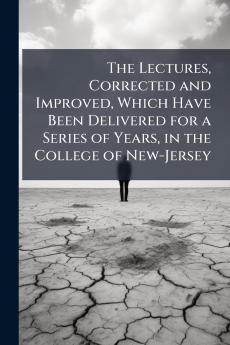 The Lectures Corrected and Improved Which Have Been Delivered for a Series of Years in the College of New-Jersey