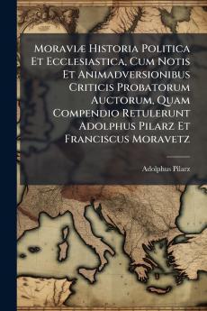 Moraviæ Historia Politica Et Ecclesiastica Cum Notis Et Animadversionibus Criticis Probatorum Auctorum Quam Compendio Retulerunt Adolphus Pilarz Et Franciscus Moravetz