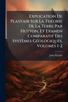 Explication De Playfair Sur La Théorie De La Terre Par Hutton Et Examen Comparatif Des Systèmes Géologiques Volumes 1-2