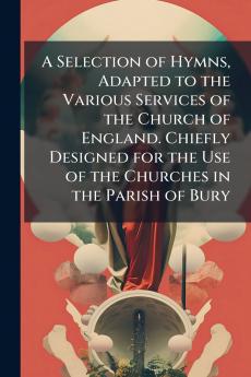 A Selection of Hymns Adapted to the Various Services of the Church of England. Chiefly Designed for the Use of the Churches in the Parish of Bury
