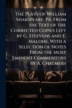 The Plays of William Shakspeare Pr. From the Text of the Corrected Copies Left by G. Steevens and E. Malone With a Selection of Notes From the Most Eminent Commentors by A. Chalmers