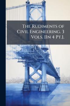 The Rudiments of Civil Engineering. 3 Vols. [In 4 Pt.].