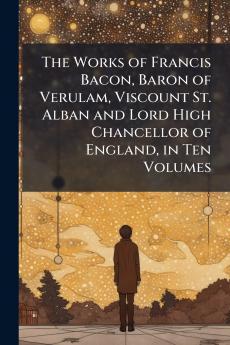 The Works of Francis Bacon Baron of Verulam Viscount St. Alban and Lord High Chancellor of England in Ten Volumes