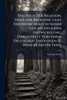Das Buch Der Religion Oder Der Religiöse Geist Der Menschheit in Seiner Geschichtlichen Entwickelung Dargestellt Von Einem Deutschen Theologen [L. Noack]. Erster Theil