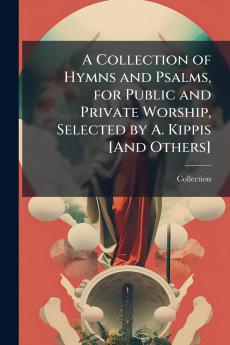 A Collection of Hymns and Psalms for Public and Private Worship Selected by A. Kippis [And Others]