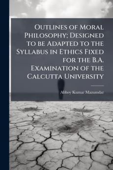 Outlines of Moral Philosophy; Designed to be Adapted to the Syllabus in Ethics Fixed for the B.A. Examination of the Calcutta University