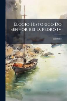 Elogio Historico Do Senhor Rei D. Pedro IV