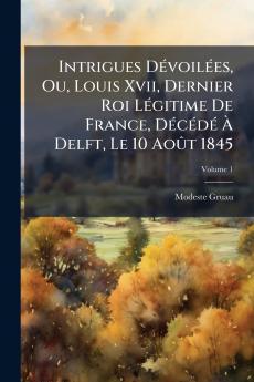 Intrigues Dévoilées Ou Louis Xvii Dernier Roi Légitime De France Décédé À Delft Le 10 Août 1845; Volume 1