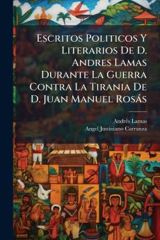 Escritos Politicos Y Literarios De D. Andres Lamas Durante La Guerra Contra La Tirania De D. Juan Manuel Rosás