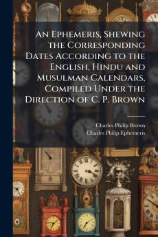 An Ephemeris Shewing the Corresponding Dates According to the English Hindu and Musulman Calendars Compiled Under the Direction of C. P. Brown