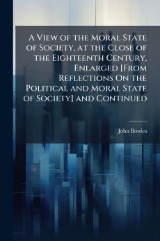 A View of the Moral State of Society at the Close of the Eighteenth Century Enlarged [From Reflections On the Political and Moral State of Society] and Continued