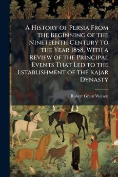 A History of Persia From the Beginning of the Nineteenth Century to the Year 1858 With a Review of the Principal Events That Led to the Establishment of the Kajar Dynasty