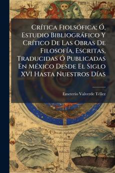Crítica Fiolsófica; Ó Estudio Bibliográfico Y Crítico De Las Obras De Filosofía Escritas Traducidas Ó Publicadas En México Desde El Siglo XVI Hasta Nuestros Días
