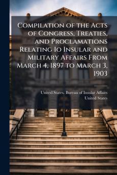 Compilation of the Acts of Congress Treaties and Proclamations Relating Io Insular and Military Affairs From March 4 1897 to March 3 1903