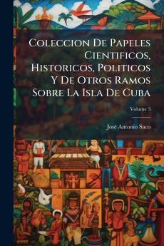 Coleccion De Papeles Cientificos Historicos Politicos Y De Otros Ramos Sobre La Isla De Cuba; Volume 3