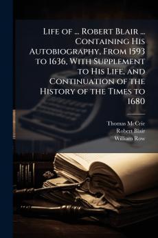 Life of ... Robert Blair ... Containing His Autobiography From 1593 to 1636 With Supplement to His Life and Continuation of the History of the Times to 1680