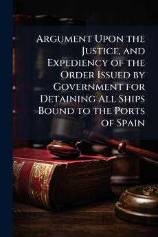 Argument Upon the Justice and Expediency of the Order Issued by Government for Detaining All Ships Bound to the Ports of Spain