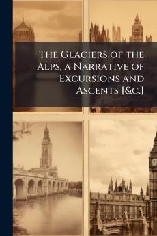 The Glaciers of the Alps a Narrative of Excursions and Ascents [&c.]