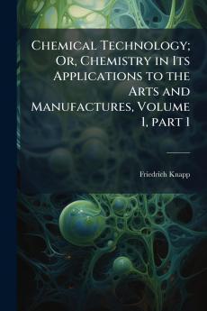 Chemical Technology; Or Chemistry in Its Applications to the Arts and Manufactures Volume 1 part 1