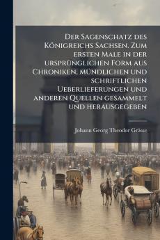 Der Sagenschatz des Königreichs Sachsen. Zum ersten Male in der ursprünglichen Form aus Chroniken mündlichen und schriftlichen Ueberlieferungen und anderen Quellen gesammelt und herausgegeben