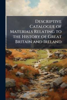 Descriptive Catalogue of Materials Relating to the History of Great Britain and Ireland