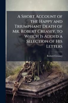 A Short Account of the Happy and Triumphant Death of Mr. Robert Creasey. to Which Is Added a Selection of His Letters