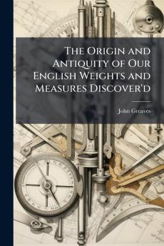 The Origin and Antiquity of Our English Weights and Measures Discover'd