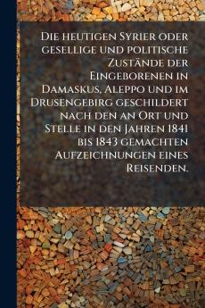 Die heutigen Syrier oder gesellige und politische Zustände der Eingeborenen in Damaskus Aleppo und im Drusengebirg geschildert nach den an Ort und Stelle in den Jahren 1841 bis 1843 gemachten Aufzeichnungen eines Reisenden.