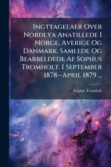 Ingttagelaer Over Nordlya Anatillede I Norge Averige Og Danmark. Samlede Og Bearbeldede Af Sophus Tromholt. I September 1878--April 1879 ...