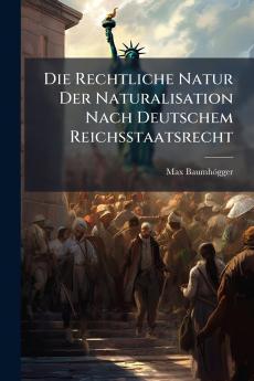 Die Rechtliche Natur Der Naturalisation Nach Deutschem Reichsstaatsrecht