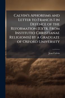 Calvin's Aphorisms and Letter to Francis I in Defence of the Reformation [Extr. From Institutio Christianae Religionis] by a Graduate of Oxford University
