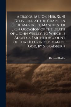 A Discourse [On Heb. Xi 4] Delivered at the Chapel in Oldham-Street Manchester ... On Occasion of the Death of ... John Wesley. to Which Is Added a Farther Account of That Illustrious Man of God by S. Bradburn
