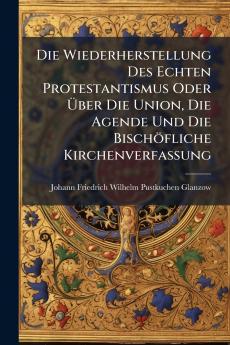 Die Wiederherstellung Des Echten Protestantismus Oder Über Die Union Die Agende Und Die Bischöfliche Kirchenverfassung