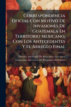 Correspondencia Oficial Con Motivo De Invasiones De Guatemala En Territorio Mexicano Con Los Antecedentes Y El Arreglo Final