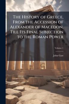 The History of Greece From the Accession of Alexander of Macedon Till Its Final Subjection to the Roman Power