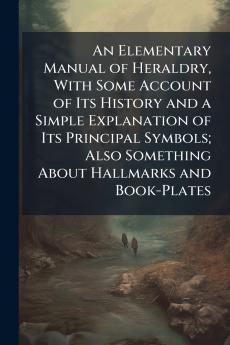 An Elementary Manual of Heraldry With Some Account of Its History and a Simple Explanation of Its Principal Symbols; Also Something About Hallmarks and Book-Plates