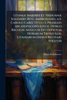 Litaniæ Majores Et Triduanæ Solemnes Ritu Ambrosiano a S. Carolo Card. Tituli S. Praxedis Archiepiscopo Editæ. Denuo Recogn. Additum Est Officium Horarum Tribus Illis Litaniarum Diebus Recitari Solitum