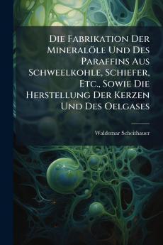 Die Fabrikation Der Mineralöle Und Des Paraffins Aus Schweelkohle Schiefer Etc. Sowie Die Herstellung Der Kerzen Und Des Oelgases